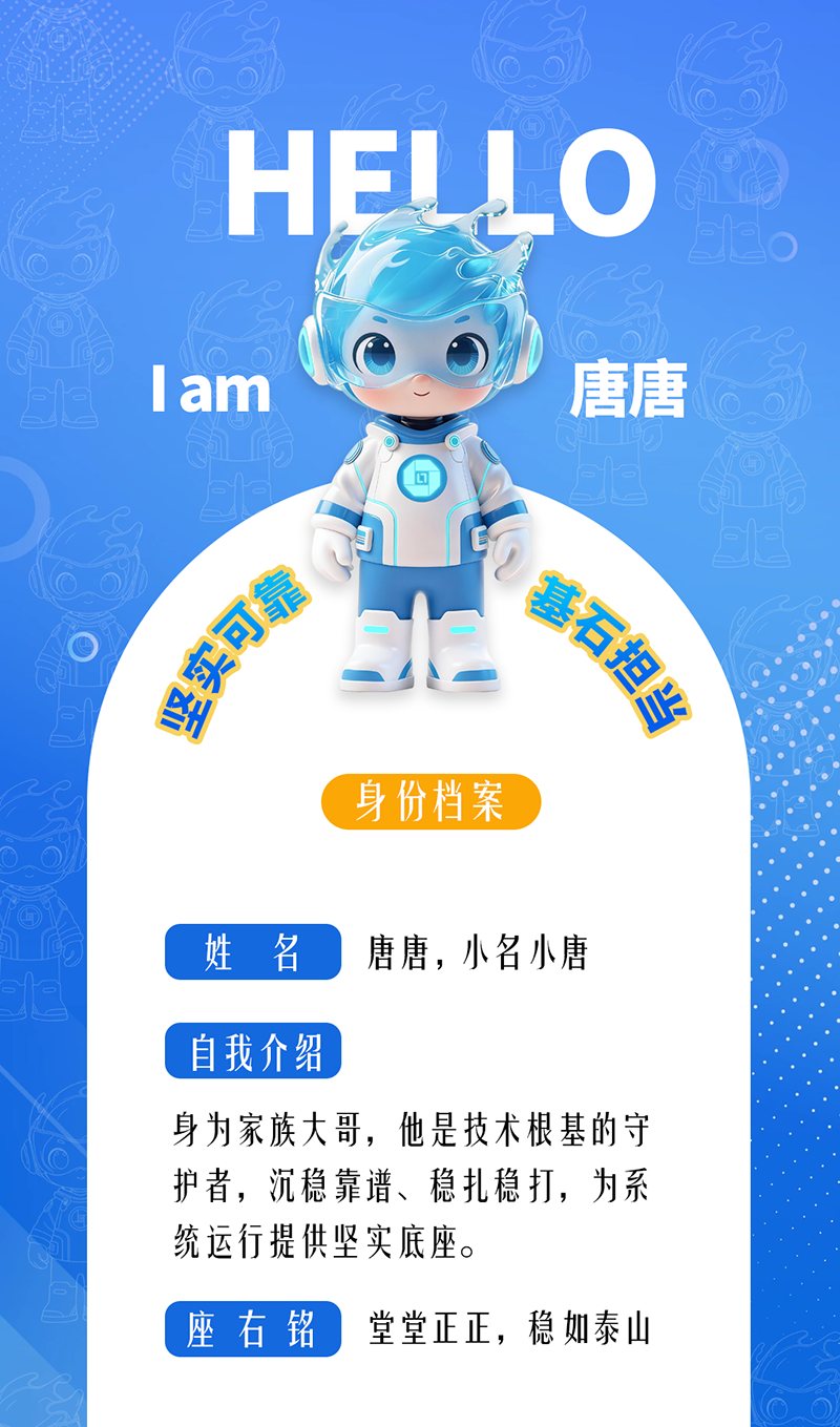 唐唐——堅(jiān)實(shí)可靠 · 基石擔(dān)當(dāng) 身為家族大哥,他是技術(shù)根基的守護(hù)者,沉穩(wěn)靠譜、穩(wěn)扎穩(wěn)打,為系統(tǒng)運(yùn)行提供堅(jiān)實(shí)底座。 座右銘:堂堂正正,穩(wěn)如泰山